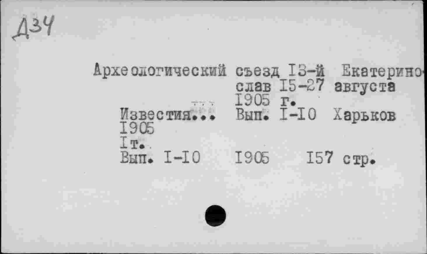 ﻿Археологический съезд 13-й Екатерино' слав 15-27 августа 1905 г.
Известия... Вып. 1-Ю Харьков 1905 1т.
Вып. 1-Ю	1905	1 57 стр.